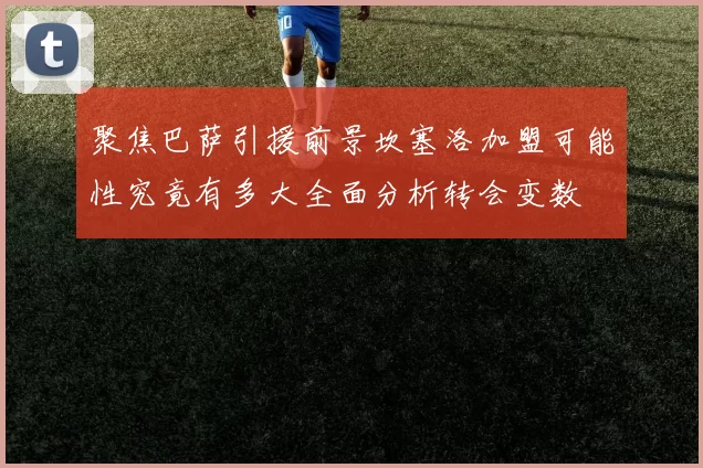 聚焦巴萨引援前景坎塞洛加盟可能性究竟有多大全面分析转会变数